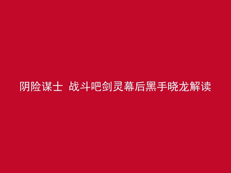 阴险谋士 战斗吧剑灵幕后黑手晓龙解读