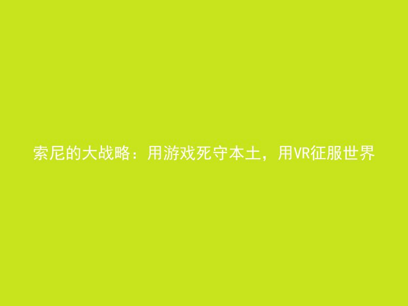 索尼的大战略：用游戏死守本土，用VR征服世界