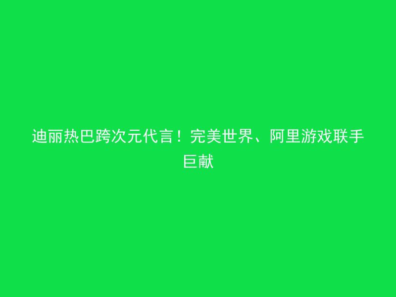 迪丽热巴跨次元代言！完美世界、阿里游戏联手巨献