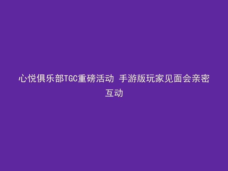 心悦俱乐部TGC重磅活动 手游版玩家见面会亲密互动