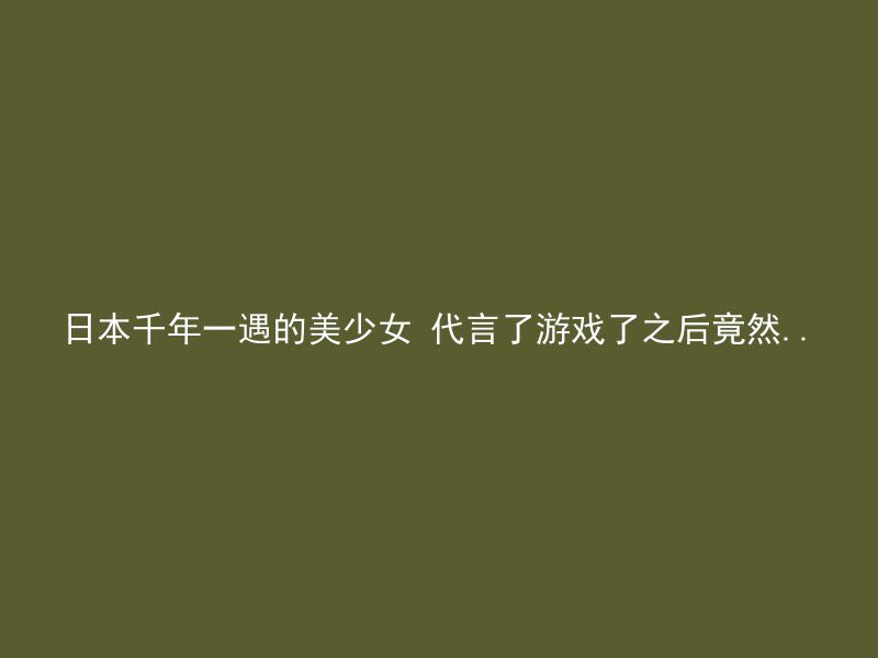 日本千年一遇的美少女 代言了游戏了之后竟然..