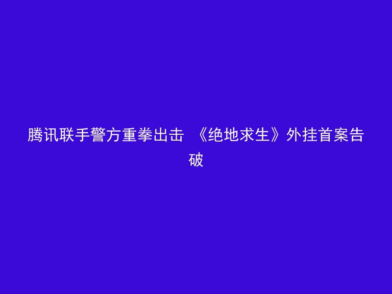 腾讯联手警方重拳出击 《绝地求生》外挂首案告破