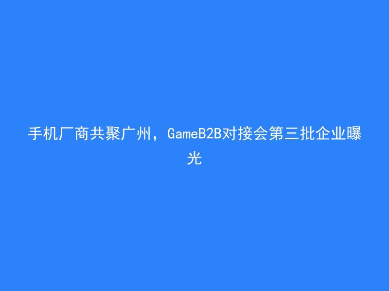 手机厂商共聚广州，GameB2B对接会第三批企业曝光