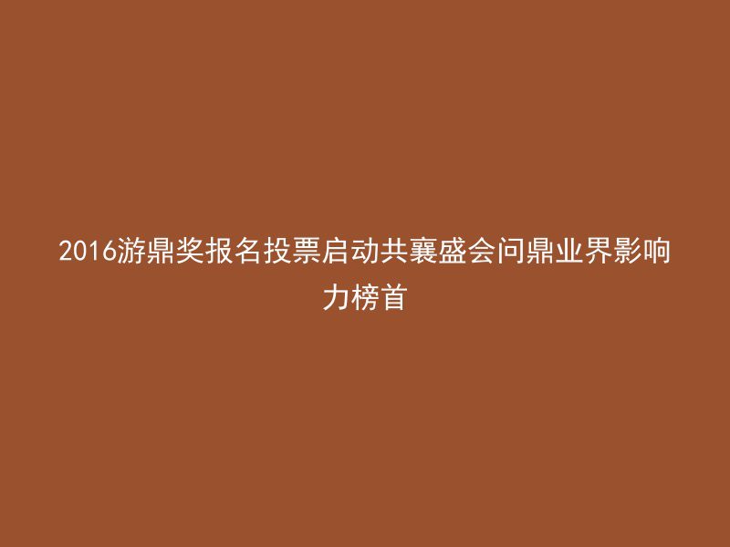 2016游鼎奖报名投票启动共襄盛会问鼎业界影响力榜首