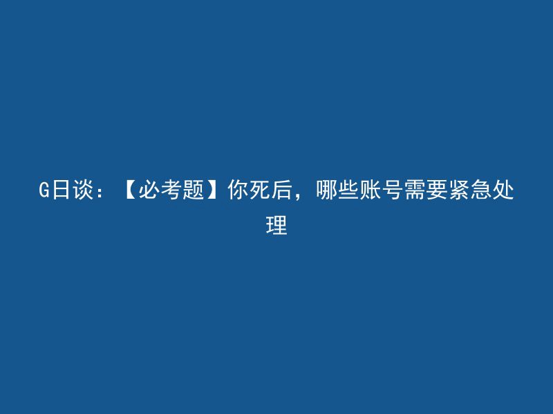 G日谈：【必考题】你死后，哪些账号需要紧急处理