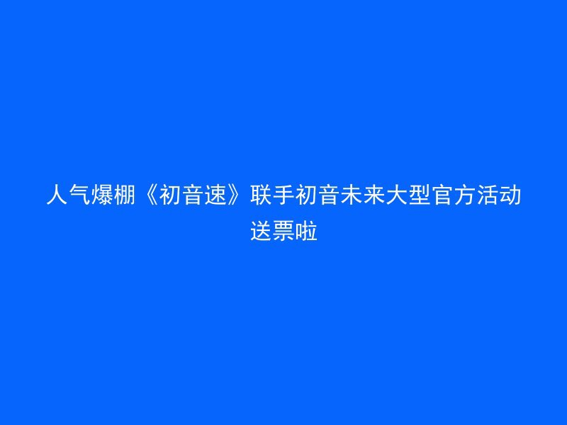 人气爆棚《初音速》联手初音未来大型官方活动送票啦