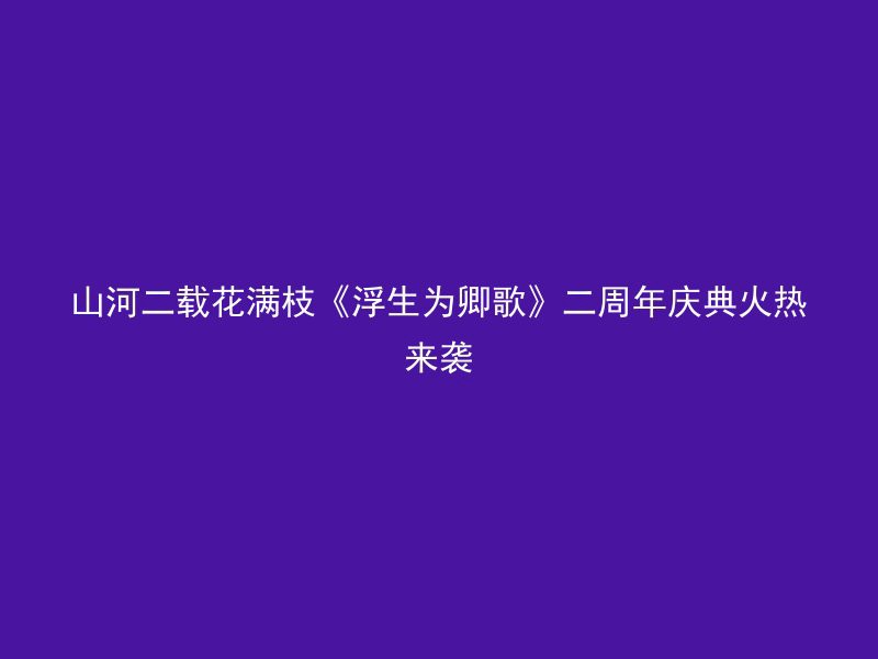 山河二载花满枝《浮生为卿歌》二周年庆典火热来袭