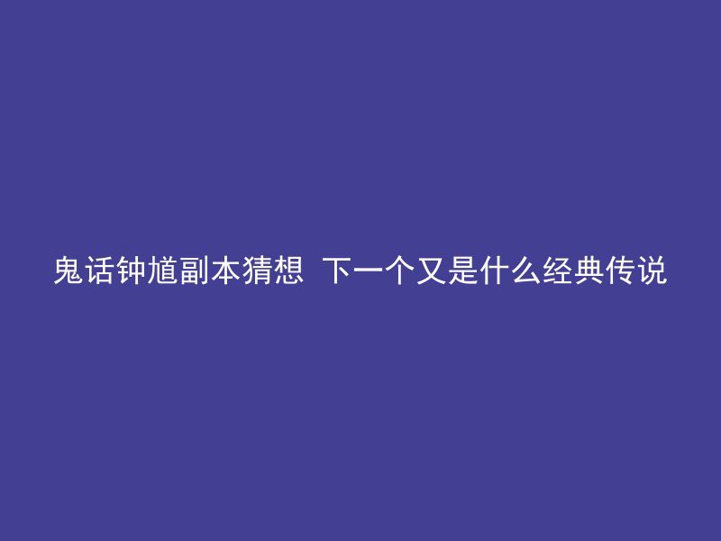 鬼话钟馗副本猜想 下一个又是什么经典传说