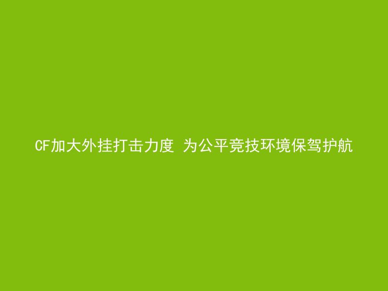 CF加大外挂打击力度 为公平竞技环境保驾护航