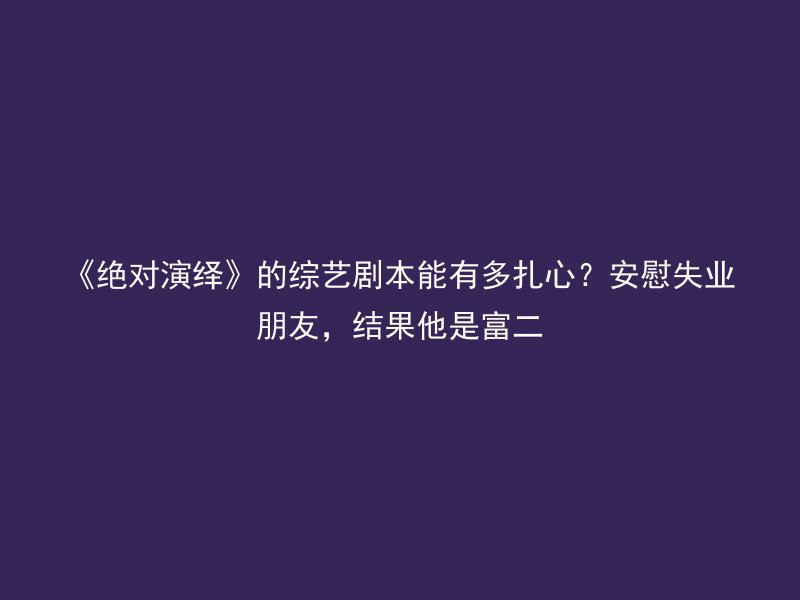 《绝对演绎》的综艺剧本能有多扎心？安慰失业朋友，结果他是富二