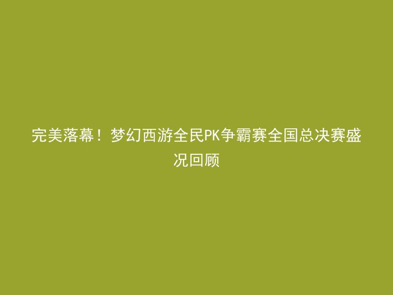 完美落幕！梦幻西游全民PK争霸赛全国总决赛盛况回顾