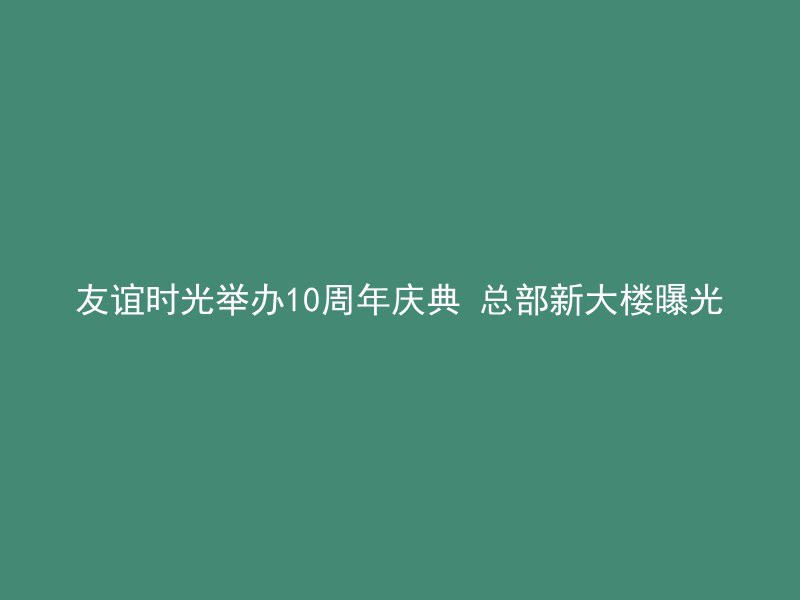 友谊时光举办10周年庆典 总部新大楼曝光