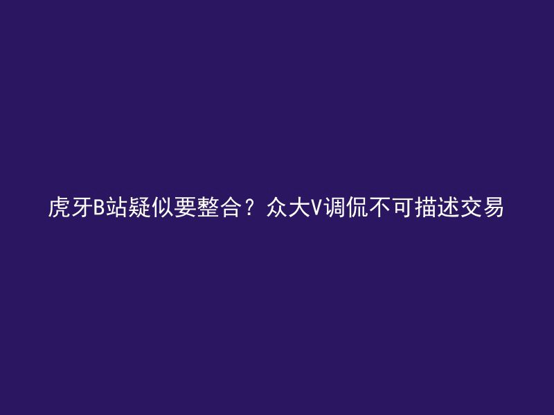 虎牙B站疑似要整合？众大V调侃不可描述交易