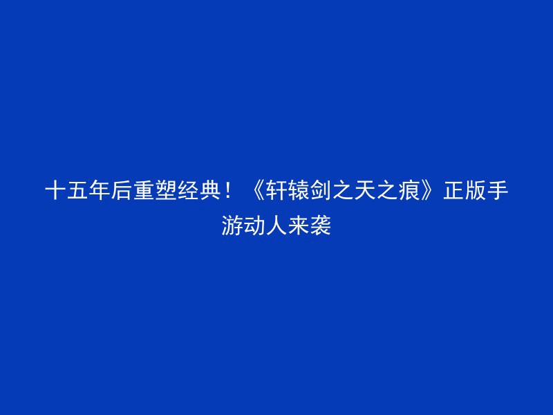 十五年后重塑经典！《轩辕剑之天之痕》正版手游动人来袭