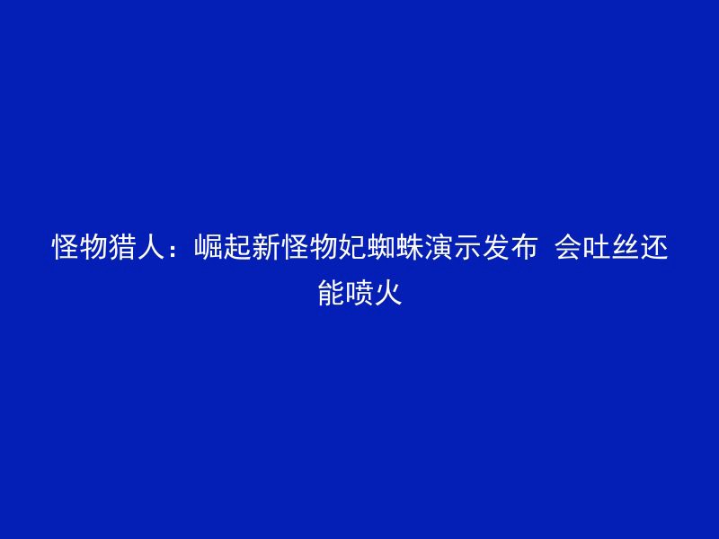 怪物猎人：崛起新怪物妃蜘蛛演示发布 会吐丝还能喷火