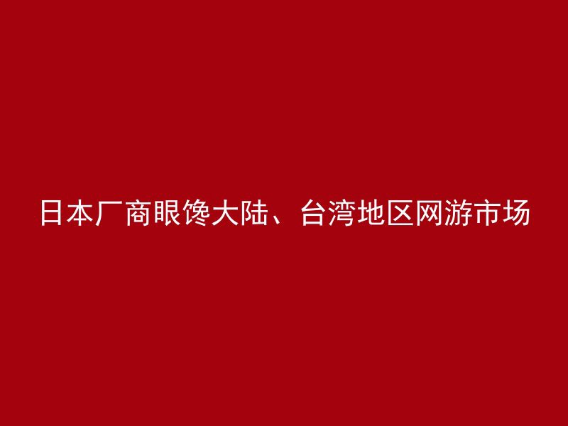 日本厂商眼馋大陆、台湾地区网游市场