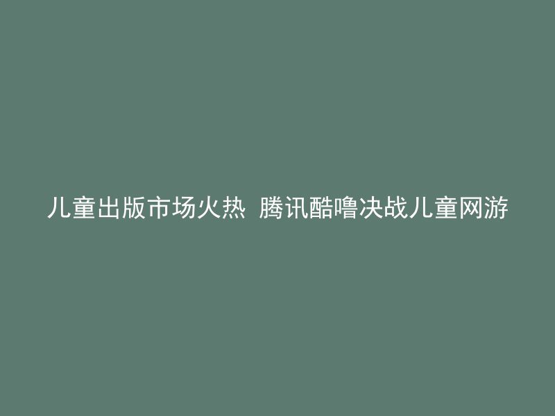 儿童出版市场火热 腾讯酷噜决战儿童网游