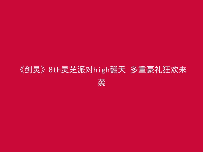 《剑灵》8th灵芝派对high翻天 多重豪礼狂欢来袭