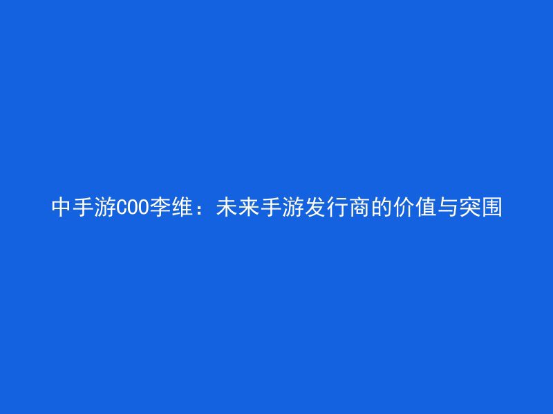 中手游COO李维：未来手游发行商的价值与突围