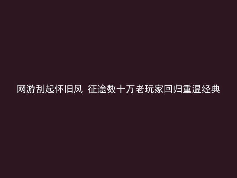 网游刮起怀旧风 征途数十万老玩家回归重温经典