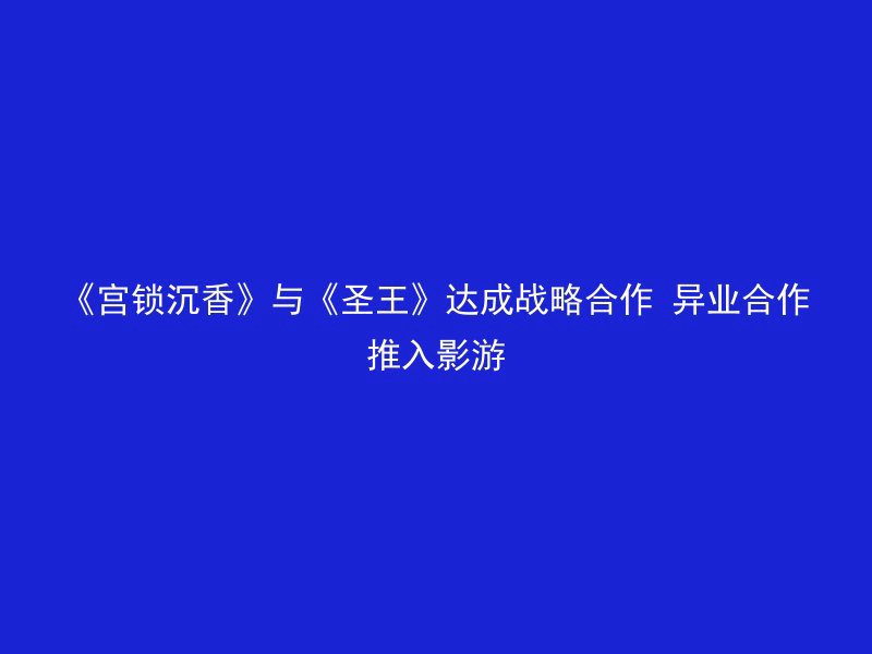 《宫锁沉香》与《圣王》达成战略合作 异业合作推入影游