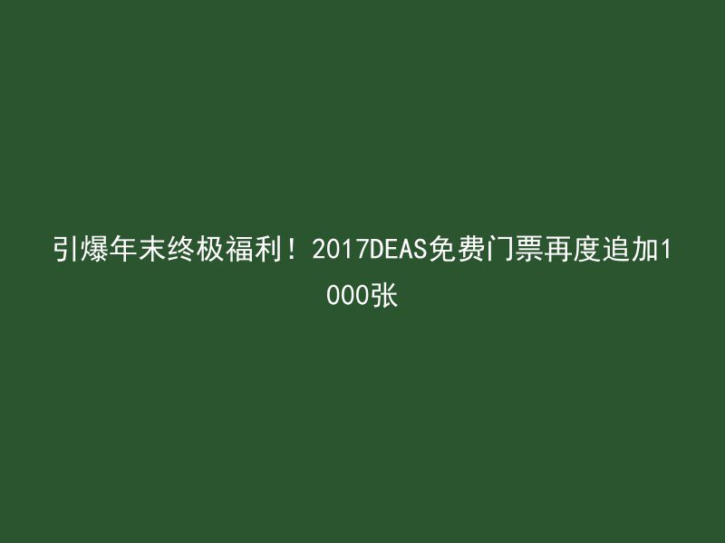 引爆年末终极福利！2017DEAS免费门票再度追加1000张