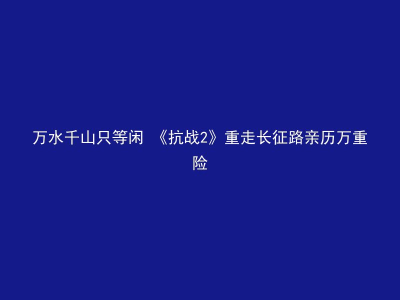 万水千山只等闲 《抗战2》重走长征路亲历万重险