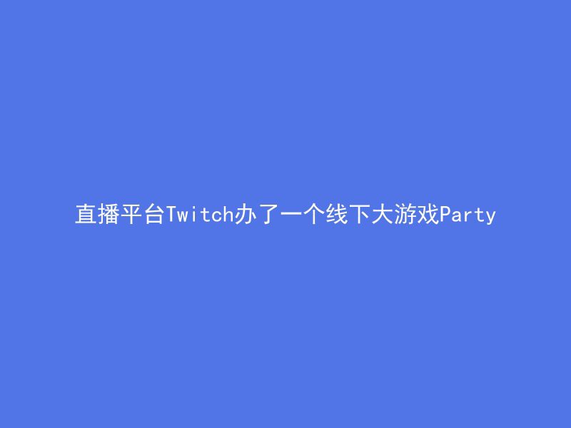 直播平台Twitch办了一个线下大游戏Party