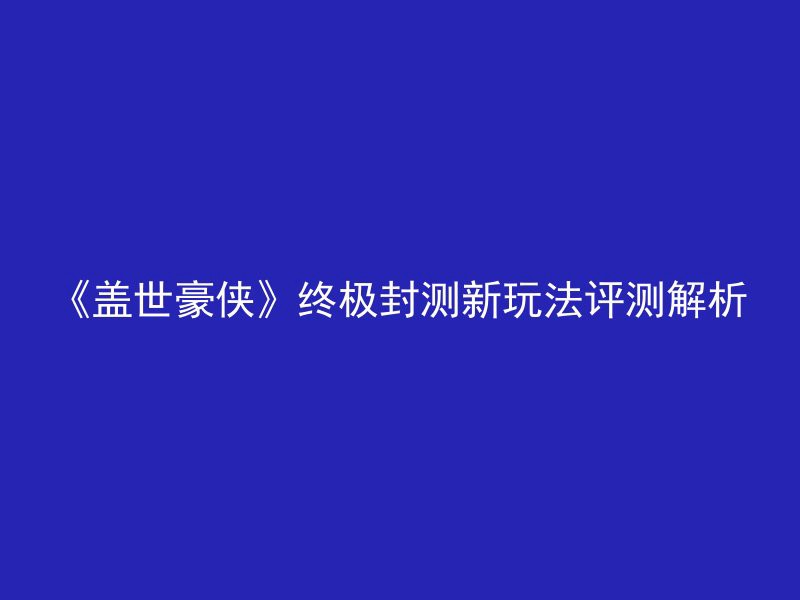 《盖世豪侠》终极封测新玩法评测解析