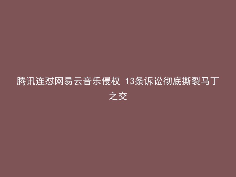 腾讯连怼网易云音乐侵权 13条诉讼彻底撕裂马丁之交