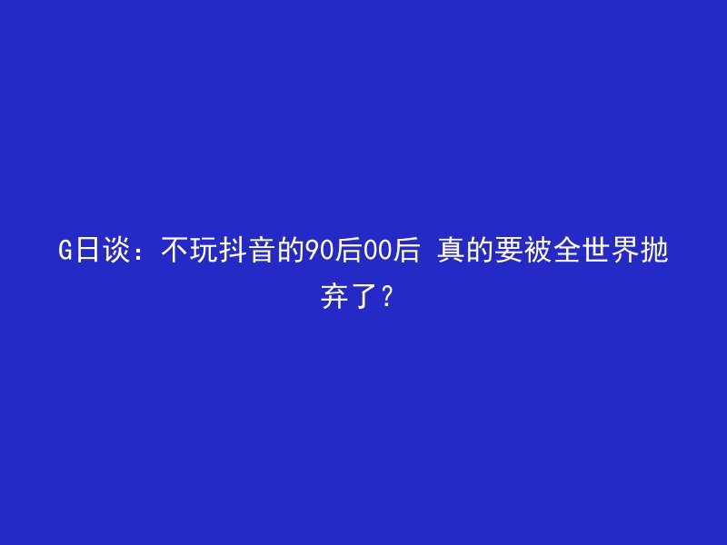 G日谈：不玩抖音的90后00后 真的要被全世界抛弃了？