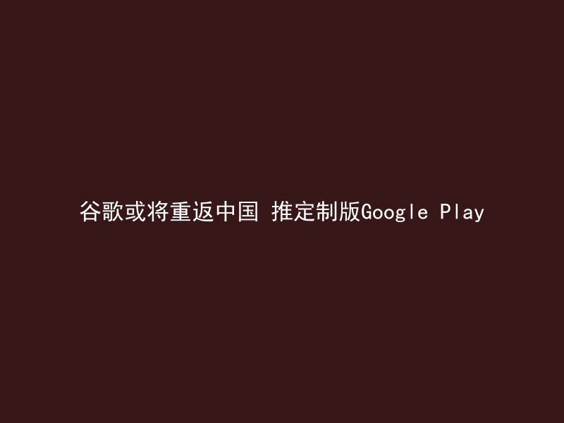 谷歌或将重返中国 推定制版Google Play