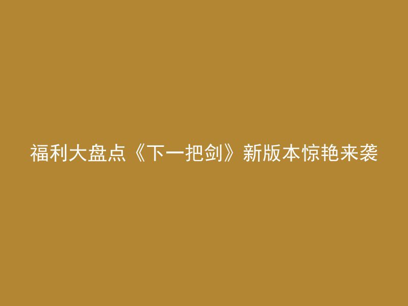 福利大盘点《下一把剑》新版本惊艳来袭