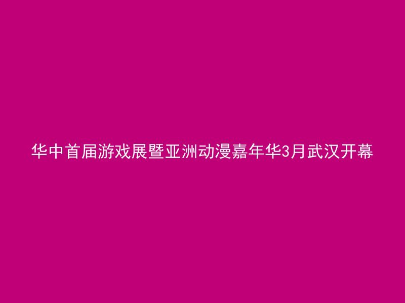 华中首届游戏展暨亚洲动漫嘉年华3月武汉开幕