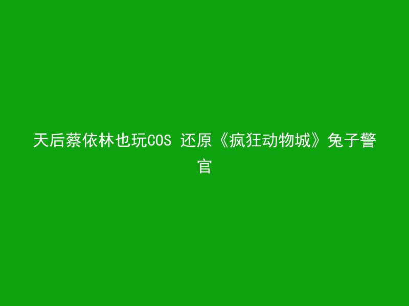 天后蔡依林也玩COS 还原《疯狂动物城》兔子警官