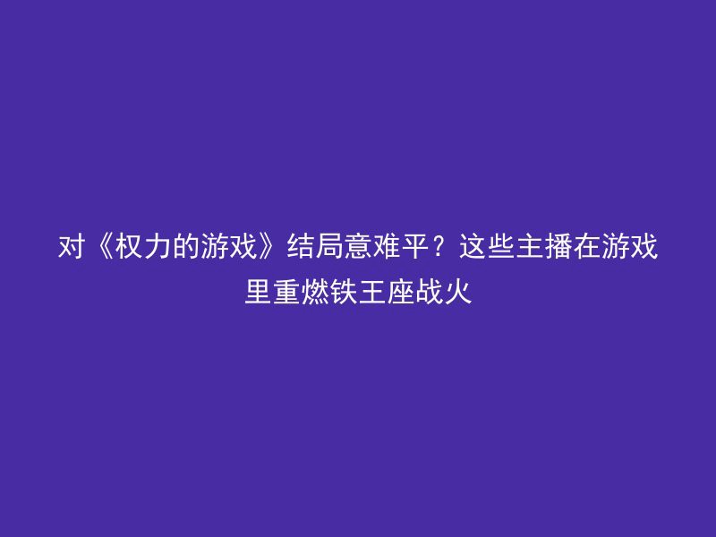 对《权力的游戏》结局意难平？这些主播在游戏里重燃铁王座战火