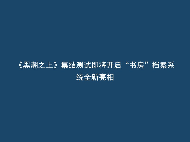 《黑潮之上》集结测试即将开启“书房”档案系统全新亮相