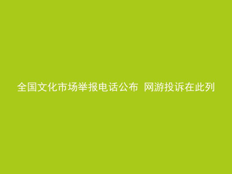 全国文化市场举报电话公布 网游投诉在此列