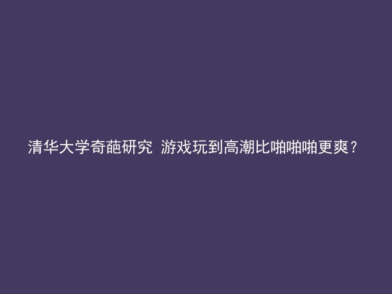 清华大学奇葩研究 游戏玩到高潮比啪啪啪更爽？