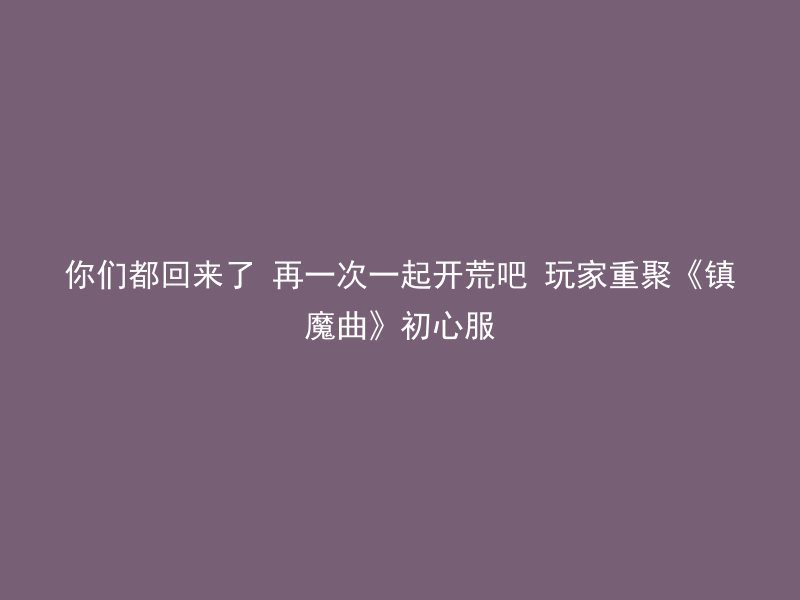 你们都回来了 再一次一起开荒吧 玩家重聚《镇魔曲》初心服