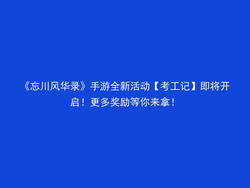 《忘川风华录》手游全新活动【考工记】即将开启！更多奖励等你来拿！