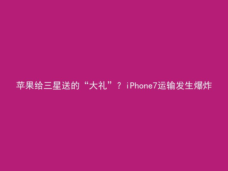 苹果给三星送的“大礼”？iPhone7运输发生爆炸