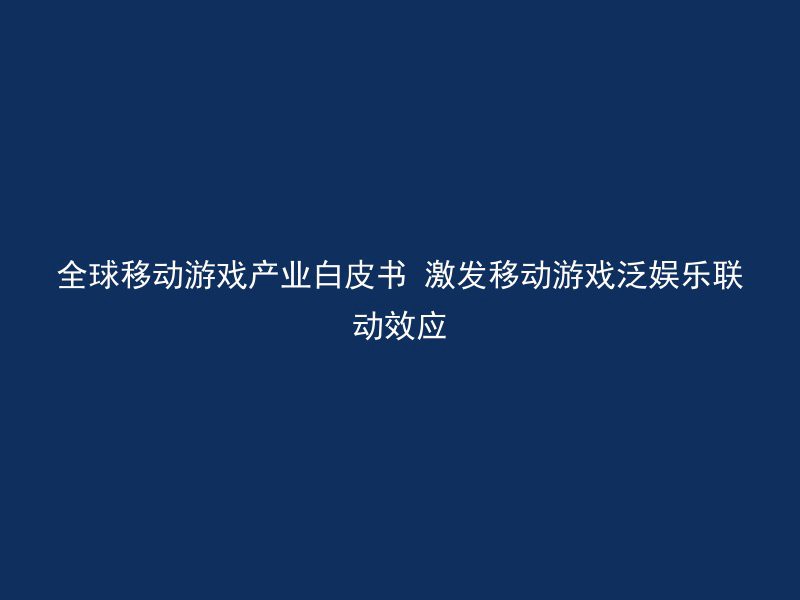 全球移动游戏产业白皮书 激发移动游戏泛娱乐联动效应