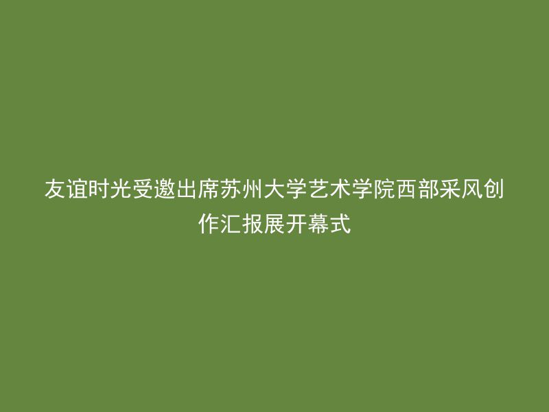 友谊时光受邀出席苏州大学艺术学院西部采风创作汇报展开幕式