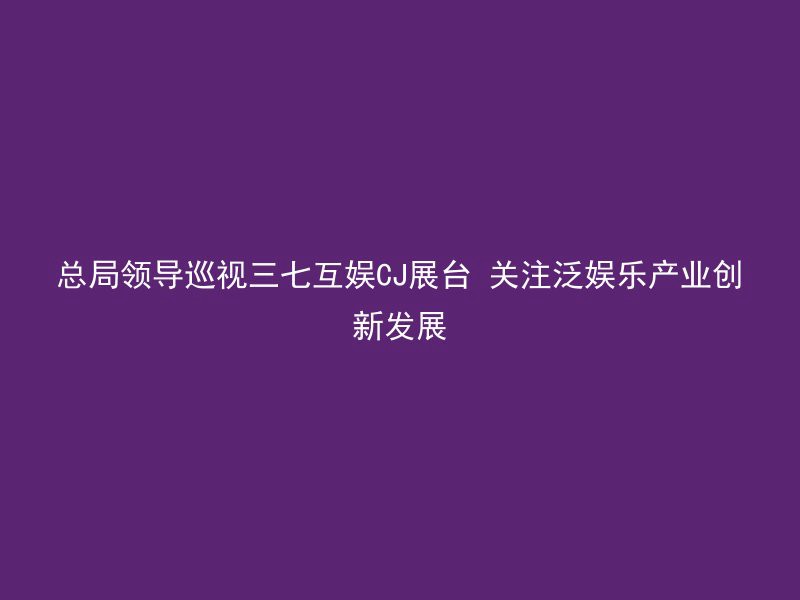 总局领导巡视三七互娱CJ展台 关注泛娱乐产业创新发展