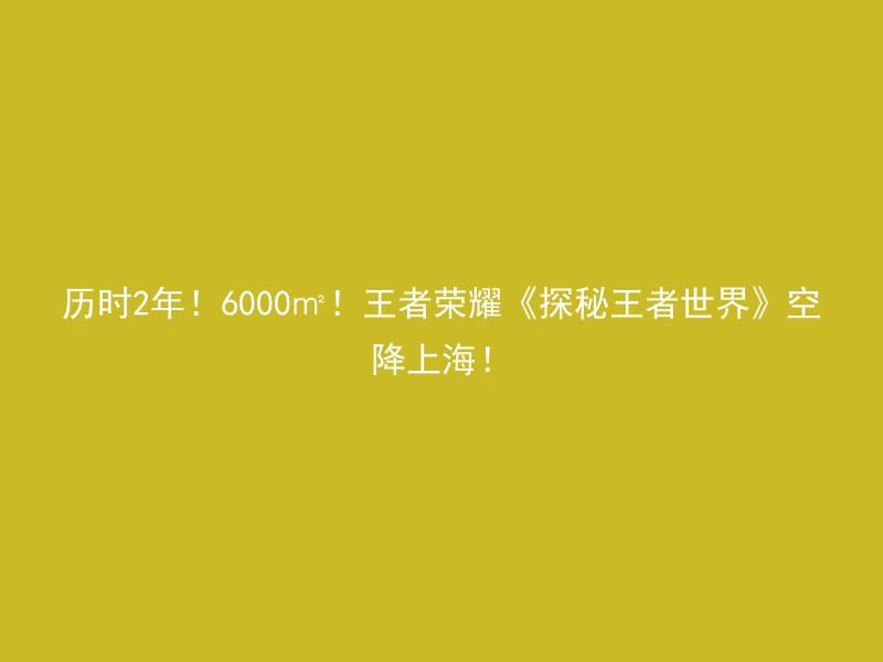 历时2年！6000㎡！王者荣耀《探秘王者世界》空降上海！