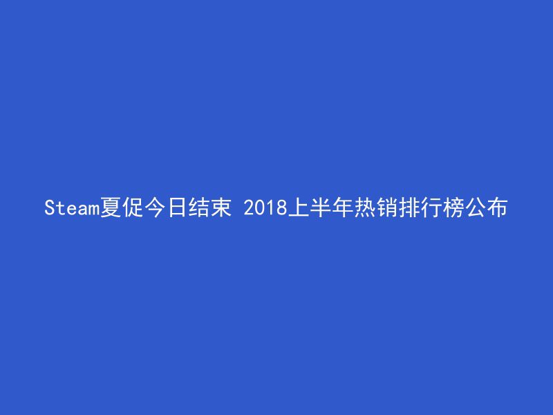 Steam夏促今日结束 2018上半年热销排行榜公布