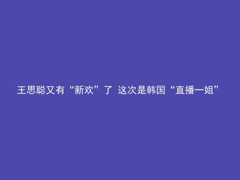 王思聪又有“新欢”了 这次是韩国“直播一姐”