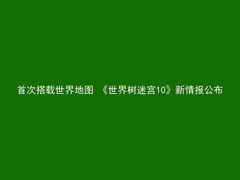 首次搭载世界地图 《世界树迷宫10》新情报公布