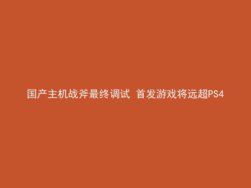 国产主机战斧最终调试 首发游戏将远超PS4